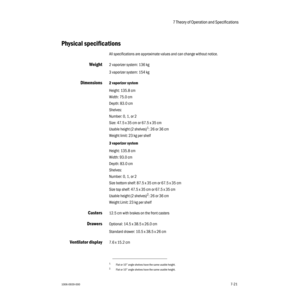 Page 1257 Theory of Operation and Specifications 
1006-0939-0007-217-21
Physical specifications
All specifications are approximate values and can change without notice.
Weight2 vaporizer system: 136 kg
3 vaporizer system: 154 kg
Dimensions2 vaporizer system
Height: 135.8 cm
Width: 75.0 cm
Depth: 83.0 cm
Shelves:
Number: 0, 1, or 2 
Size: 47.5 x 35 cm or 67.5 x 35 cm 
Usable height (2 shelves)
1: 26 or 36 cm
Weight limit: 23 kg per shelf
3 vaporizer system
Height: 135.8 cm
Width: 93.0 cm
Depth: 83.0 cm
Shelves:...