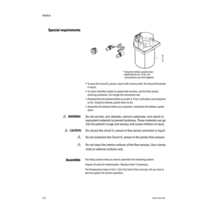 Page 20Aestiva
2-61006-0939-000
2-6
Special requirements
•To clean the circuit O2 sensor, wipe it with a damp cloth. Do not put the sensor 
in liquid.
•To clean/disinfect metal/or plastic flow sensors, use the flow sensor 
cleaning procedure. Do not get the connectors wet.
•Disassemble the bellows before you wash it. If not, it will take a very long time 
to dry. Hang the bellows upside down to dry.
•Assemble the bellows before you autoclave. Autoclave the bellows upside 
down.
wWW W W
AA A A
RR R R
NN N N
III...