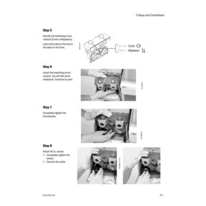 Page 353 Setup and Connections
1006-0939-0003-33-3
Step 5
Identify the breathing circuit 
module (Circle or Mapleson).
Look at the tabs on the rear or 
the label on the front.
Step 6
Install the breathing circuit 
module. You will feel some 
resistance. Continue to push.
Step 7
Completely tighten the 
thumbscrew.
Step 8
Install the O2 sensor.
•Completely tighten the 
sensor.
•Connect the cable.
Mapleson CircleAB.23.211
AA.96p017
AA.96p016
AA.96p013, 014 