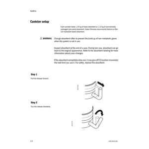 Page 38Aestiva
3-61006-0939-000
3-6
Canister setup
Each canister holds 1.35 kg of loose absorbent or 1.13 kg of commercially 
packaged (pre-pack) absorbent. Datex-Ohmeda recommends Sodium or Bar-
ium hydroxide based absorbent.
w    
WW W W
AA A A
RR R R
NN N N
III I
NN N N
GG G G
Change absorbent often to prevent the build up of non-metabolic gases 
when the system is not in use. 
Inspect absorbent at the end of a case. During non-use, absorbent can go 
back to the original appearance. Refer to the absorbent...