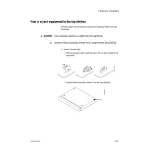 Page 473 Setup and Connections
1006-0939-0003-153-15
How to attach equipment to the top shelves
The basic system has two straps for equipment. Accessory shelves use clips 
and straps.
wCC C C
AA A A
UU U U
TT T T
III I
OO O O
NN N N
Each accessory shelf has a weight limit of 23 kg (50 lb).
wSystems without accessory shelves have a weight limit of 23 kg (50 lb).
1. Install or find the clips:
•With an accessory shelf, install the clips in the two slots nearest to the 
equipment.
•Systems without accessory shelves...
