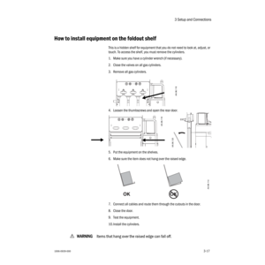 Page 493 Setup and Connections
1006-0939-0003-173-17
How to install equipment on the foldout shelf
This is a hidden shelf for equipment that you do not need to look at, adjust, or 
touch. To access the shelf, you must remove the cylinders.
1. Make sure you have a cylinder wrench (if necessary).
2. Close the valves on all gas cylinders.
3. Remove all gas cylinders.
4. Loosen the thumbscrews and open the rear door.
5. Put the equipment on the shelves. 
6. Make sure the item does not hang over the raised edge. 
7....