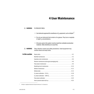 Page 511006-0939-0004-1
4-1wWW W W
AA A A
RR R R
NN N N
III I
NN N N
GG G G
TO PREVENT FIRES:
•Use lubricants approved for anesthesia or O
2 equipment, such as Krytox®1.
•Do not use lubricants that contain oil or grease. They burn or explode 
in high O
2 concentrations.
•All covers used on the system must be made from antistatic (conductive) 
materials. Static electricity can cause fires.
wWW W W
AA A A
RR R R
NN N N
III I
NN N N
GG G G
Obey infection control and safety procedures. Used equipment may 
contain...