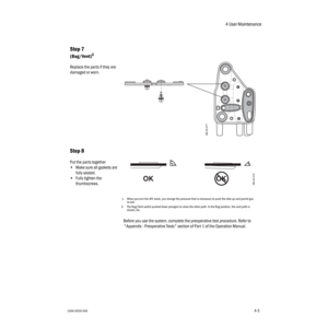 Page 554 User Maintenance
1006-0939-0004-54-5
Step 7
(Bag/Vent)2
Replace the parts if they are 
damaged or worn.
Step 8
Put the parts together 
•Make sure all gaskets are 
fully seated.
•Fully tighten the 
thumbscrews.
1.When you turn the APL knob, you change the pressure that is necessary to push the disk up and permit gas 
to exit.
2. The Bag/Vent switch pushed down plungers to close the other path. In the Bag position, the vent path is 
closed, etc.
Before you use the system, complete the preoperative test...