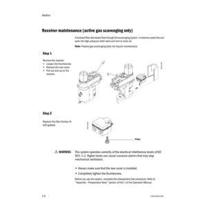 Page 58Aestiva
4-81006-0939-000
4-8
Receiver maintenance (active gas scavenging only)
A blocked filter decreases flow through the scavenging system. In extreme cases this can 
open the high-pressure relief valve and vent to room air.
Note: Passive gas scavenging does not require maintenance.
w WW W W
AA A A
RR R R
NN N N
III I
NN N N
GG G G
This system operates correctly at the electrical interference levels of IEC 
601-1-2. Higher levels can cause nuisance alarms that may stop 
mechanical ventilation.
•Always...