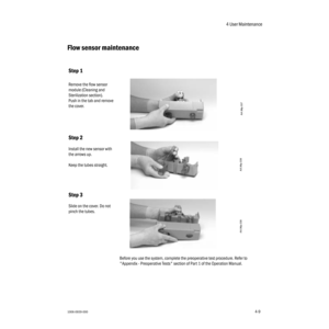 Page 594 User Maintenance
1006-0939-0004-94-9
Flow sensor maintenance
Before you use the system, complete the preoperative test procedure. Refer to 
"Appendix - Preoperative Tests" section of Part 1 of the Operation Manual.
Step 1
Remove the flow sensor 
module (Cleaning and 
Sterilization section).
Push in the tab and remove 
the cover.
Step 2
Install the new sensor with 
the arrows up. 
Keep the tubes straight.
Step 3
Slide on the cover. Do not 
pinch the tubes.
AA.96p.037
AA.96p.039 AA.96p.038 