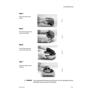 Page 634 User Maintenance
1006-0939-0004-134-13
wWW W W
AA A A
RR R R
NN N N
III I
NN N N
GG G G
Do not disassemble the pressure relief valve. This can damage the seat or 
diaphragm and cause injury to the patient.
Step 4
Remove the disk from the 
bellows.
Step 5
Remove the ring from inside 
the top of the bellows.
Step 6
Push the latch toward the 
center and remove the rim.
Step 7
Remove the pressure relief 
assembly. 
AA.96p.031
AA.96p.032
AA.96p.033
AA.96p.034 