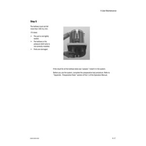 Page 674 User Maintenance
1006-0939-0004-174-17
If the result for all the bellows tests was “passed,” install it in the system.
Before you use the system, complete the preoperative test procedure. Refer to 
"Appendix - Preoperative Tests" section of Part 1 of the Operation Manual.
Step 5
The bellows must not fall 
more than 100 mL/min.
 If it does:
•The port is not tightly 
sealed.
•The bellows or the 
pressure relief valve is 
not correctly installed.
•Parts are damaged.
  