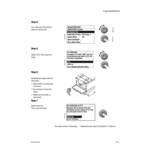 Page 694 User Maintenance
1006-0939-0004-194-19
The screen shows “Calibrating. . .”, followed by the result (“Complete” or “Failure”).
Step 4
Turn, then push the knob to 
select O
2 Sensor Cal.
Step 5
Select 21%. Then, push the 
knob.
Step 6
Complete the steps shown on 
the screen.
• Remove the O
2 sensor from 
the circuit.
•Do not twist or stress the 
cable.
•Make sure the cable is 
connected.
Step 7
Select Start Cal.
Then, push the knob.
AB29.002
AB.29.012AB.90.048
AB.90.049
AB.48.080 