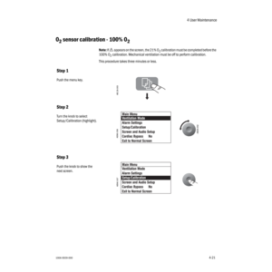Page 714 User Maintenance
1006-0939-0004-214-21
O2 sensor calibration - 100% O2 
Note: If w appears on the screen, the 21% O2 calibration must be completed before the 
100% O
2 calibration. Mechanical ventilation must be off to perform calibration.
This procedure takes three minutes or less. 
Step 1
Push the menu key.
Step 2
Turn the knob to select 
Setup/Calibration    
(highlight).
Step 3
Push the knob to show the 
next screen.
AB.29.003
AB29.002
AB90.036
AB90.037 