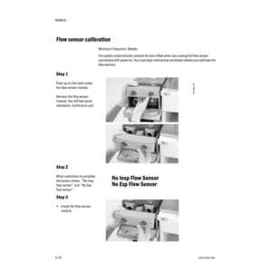 Page 74Aestiva
4-241006-0939-000
4-24
 Flow sensor calibration
Minimum Frequency: Weekly
The system automatically corrects for zero offset when you unplug the flow sensor 
connectors with power on. You must stop mechanical ventilation before you calibrate the 
flow sensors.
Step 1
Push up on the latch under 
the flow sensor module.
Remove the flow sensor 
module. You will feel some 
resistance. Continue to pull.
Step 2
When calibration is complete, 
the screen shows, "No Insp 
flow sensor" and "No...