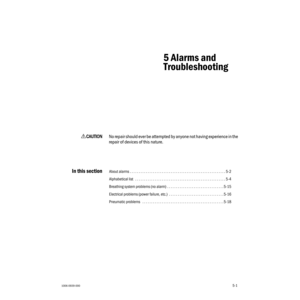 Page 771006-0939-0005-1
5-1
5 Alarms and
Troubleshooting
wCC C C
AA A A
UU U U
TT T T
III I
OO O O
NN N N
No repair should ever be attempted by anyone not having experience in the 
repair of devices of this nature.
In this sectionAbout alarms . . . . . . . . . . . . . . . . . . . . . . . . . . . . . . . . . . . . . . . . . . . . . . . . . . . . . . 5-2
Alphabetical list   . . . . . . . . . . . . . . . . . . . . . . . . . . . . . . . . . . . . . . . . . . . . . . . . . . . 5-4
Breathing system problems (no...