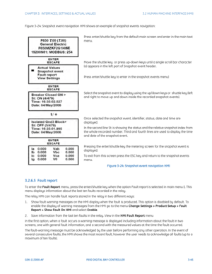 Page 107CHAPTER 3:  INTERFACES, SETTINGS & ACTUAL VALUES 3.2 HUMAN-MACHINE INTERFACE (HMI)
GEK-113000-AF F650 DIGITAL BAY CONTROLLER 3-45
Figure 3-24: Snapshot event navigation HMI shows an example of snapshot events navigation:
Press enter/shuttle key from the default main screen and enter in the main text 
menu.
Move the shuttle key  or press up-down keys until a single scroll bar character 
(o) appears in the left part of Snapshot event header.
Press enter/shuttle key to enter in the snapshot events menu)...