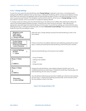 Page 113CHAPTER 3:  INTERFACES, SETTINGS & ACTUAL VALUES 3.2 HUMAN-MACHINE INTERFACE (HMI)
GEK-113000-AF F650 DIGITAL BAY CONTROLLER 3-51
3.2.6.7  Change Settings
To enter this menu press the enter/shuttle key when Change Settings is selected in main menu. A secondary level is 
displayed with different sublevels. Press up-down key or rotating the shuttle key, (left for moving up and right for moving 
down) select the next level to be displayed, press the enter/shuttle key again to enter in next level and press...
