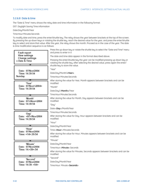 Page 1143-52F650 DIGITAL BAY CONTROLLER GEK-113000-AF
3.2 HUMAN-MACHINE INTERFACE (HMI)CHAPTER 3:  INTERFACES, SETTINGS & ACTUAL VALUES
3.2.6.8  Date & time
The Date & Time menu shows the relay date and time information in the following format: 
DST: Daylight Saving Time information
Date:Day/Month/Year
Time:Hour:Minutes:Seconds
To modify date and time, press the enter/shuttle key. The relay shows the year between  brackets at the top of the screen. 
By pressing the up-down keys or rotating the shuttle key, reach...