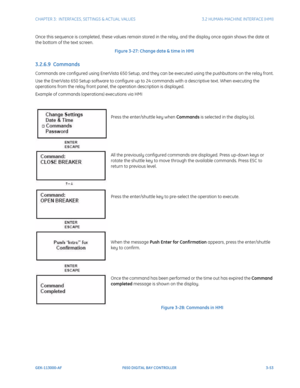 Page 115CHAPTER 3:  INTERFACES, SETTINGS & ACTUAL VALUES 3.2 HUMAN-MACHINE INTERFACE (HMI)
GEK-113000-AF F650 DIGITAL BAY CONTROLLER 3-53
Once this sequence is completed, these values remain stored in the relay, and the display once again shows the date at 
the bottom of the text screen.
Figure 3-27: Change date & time in HMI
3.2.6.9  Commands
Commands are configured using EnerVista 650 Setup, and they  can be executed using the pushbuttons on the relay front.
Use the EnerVista 650 Setup software to configure up...
