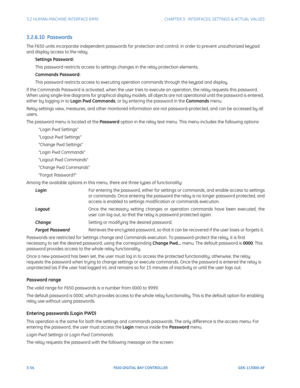 Page 1163-54F650 DIGITAL BAY CONTROLLER GEK-113000-AF
3.2 HUMAN-MACHINE INTERFACE (HMI)CHAPTER 3:  INTERFACES, SETTINGS & ACTUAL VALUES
3.2.6.10  Passwords
The F650 units incorporate independent passwords for protection and control, in order to prevent unauthorized keypad 
and display access to the relay.
Settings Password:
This password restricts access to settings changes in the relay protection elements.
Commands Password:
This password restricts access to executing operation commands through the keypad and...