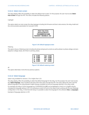 Page 1183-56F650 DIGITAL BAY CONTROLLER GEK-113000-AF
3.2 HUMAN-MACHINE INTERFACE (HMI)CHAPTER 3:  INTERFACES, SETTINGS & ACTUAL VALUES
3.2.6.11  Select main screen
The relay display offers the possibility to select the defa ult main screen. For this purpose, the user must access Select 
Main Screen through the HMI. This menu includes the following options:
Logotype
This option selects as main screen the relay logotype includ ing the firmware and boot code versions, the relay model and 
the communication...