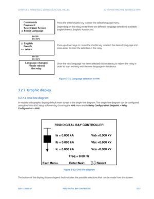 Page 119CHAPTER 3:  INTERFACES, SETTINGS & ACTUAL VALUES 3.2 HUMAN-MACHINE INTERFACE (HMI)
GEK-113000-AF F650 DIGITAL BAY CONTROLLER 3-57
Press the enter/shuttle key to enter the select language menu.
Depending on the relay model there are different language selections available: 
English/French, English/ Russian, etc.
Press up-down keys or rotate the shuttle key to select the desired language and 
press enter to store the selection in the relay
Once the new language has been selected  it is necessary to reboot...