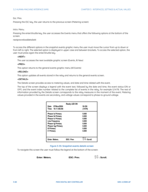 Page 1223-60F650 DIGITAL BAY CONTROLLER GEK-113000-AF
3.2 HUMAN-MACHINE INTERFACE (HMI)CHAPTER 3:  INTERFACES, SETTINGS & ACTUAL VALUES
Esc: Prev.
Pressing the ESC key, the user returns to the previous screen (Metering screen) 
Intro: Menu.
Pressing the enter/shuttle key, the user accesses the Events menu that offers the following options at the bottom of the 
screen: 
nextprevreloaddetailsAt
To access the different options in the snapshot events graphic menu the user must move the cursor from up to down or...