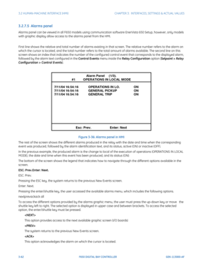 Page 1243-62F650 DIGITAL BAY CONTROLLER GEK-113000-AF
3.2 HUMAN-MACHINE INTERFACE (HMI)CHAPTER 3:  INTERFACES, SETTINGS & ACTUAL VALUES
3.2.7.5  Alarms panel
Alarms panel can be viewed in all F650 models using communication software En erVista 650 Setup, however, only models 
with graphic display allow access to the alarms panel from the HMI.
First line shows the relative and total number of alarms existing  in that screen. The relative number refers to the alarm on 
which the cursor is located, and the total...