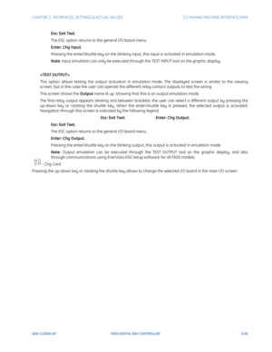 Page 127CHAPTER 3:  INTERFACES, SETTINGS & ACTUAL VALUES 3.2 HUMAN-MACHINE INTERFACE (HMI)
GEK-113000-AF F650 DIGITAL BAY CONTROLLER 3-65
Esc: Exit Text.
The ESC option returns to the general I/O board menu.
Enter: Chg Input.
Pressing the enter/shuttle key on the blinking input, this input is activated in emulation mode.
Note: input emulation can only be executed through the TEST INPUT tool on the graphic display.

This option allows testing the output activation in emulation mode. The displayed screen is...