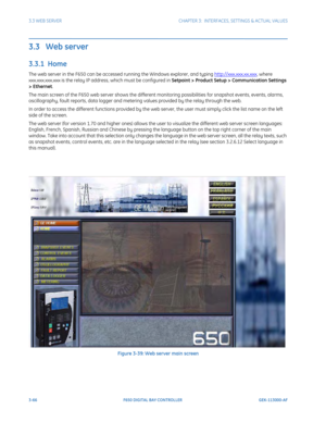 Page 1283-66F650 DIGITAL BAY CONTROLLER GEK-113000-AF
3.3 WEB SERVERCHAPTER 3:  INTERFACES, SETTINGS & ACTUAL VALUES
3.3   Web server
3.3.1  Home
The web server in the F650 can be accessed running the  Windows explorer, and typing http://xxx.xxx.xx.xxx, where 
xxx.xxx.xxx.xxx is the relay IP addre ss, which must be configured in Setpoint > Product Setup > Communication Settings 
> Ethernet. 
The main screen of the F650 web server shows the different monitoring possibilities for snapshot events, events, alarms,...