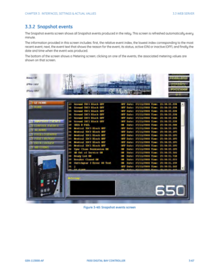 Page 129CHAPTER 3:  INTERFACES, SETTINGS & ACTUAL VALUES 3.3 WEB SERVER
GEK-113000-AF F650 DIGITAL BAY CONTROLLER 3-67
3.3.2  Snapshot events
The Snapshot events screen shows all Snapshot events produced in the relay. This screen is refreshed automatically every 
minute.
The information provided in this screen includes: first, the relative event index, the lowest index corresponding to the most 
recent event; next, the event text that shows the reason for th e event, its status, active (ON) or inactive (OFF),...