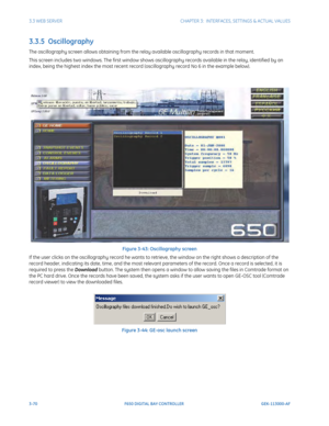 Page 1323-70F650 DIGITAL BAY CONTROLLER GEK-113000-AF
3.3 WEB SERVERCHAPTER 3:  INTERFACES, SETTINGS & ACTUAL VALUES
3.3.5  Oscillography
The oscillography screen allows obtaining from the relay available oscillography records in that moment.
This screen includes two windows. The first window shows oscillography records available in the relay, identified by an 
index, being the highest index the most recent record  (oscillography record No 6 in the example below).
Figure 3-43: Oscillography screen
If the user...