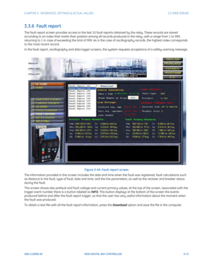 Page 133CHAPTER 3:  INTERFACES, SETTINGS & ACTUAL VALUES 3.3 WEB SERVER
GEK-113000-AF F650 DIGITAL BAY CONTROLLER 3-71
3.3.6  Fault report
The fault report screen provides access to the last 10 fault reports obtained by the relay. These records are stored 
according to an index that marks their position among all records produced in the relay, with a range from 1 to 999, 
returning to 1 in case of exceeding the limit of 999. As in th e case of oscillography records, the highest index corresponds 
to the most...