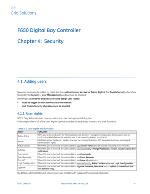 Page 135GEK-113000-AFF650 DIGITAL BAY CONTROLLER 4-1
F650 Digital Bay Controller
Chapter 4:  Security
GE
Grid Solutions
SECURITY
4.1  Adding users
New users can only be added by users that have Administrator Access (or Admin Rights). The Enable Security check box 
located in the Security > User Management window must be enabled.
Remember: (In order to add new users and assign user rights ) 
•must be logged in with  Administrator Permission  
• and  
Enable Security  checkbox must be enabled    
4.1.1  User...