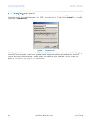 Page 1364-2F650 DIGITAL BAY CONTROLLER GEK-113000-AF
4.2 CHANGING PASSWORDS CHAPTER 4:  SECURITY
4.2  Changing passwords
Users are prompted to change their password after the first successful log in or through clicking Security from the toolbar, and choose Change Password.
Figure 4-1: Change security
When the operator enters a new password for the first time, he/she should also enter a personal question that only they 
can answer. There is a limit of 50 characters available to enter the personal question. One...