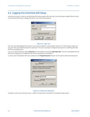 Page 1384-4F650 DIGITAL BAY CONTROLLER GEK-113000-AF
4.4 LOGGING INTO ENERVISTA 650 SETUP CHAPTER 4:  SECURITY
4.4  Logging into EnerVista 650 Setup
Users have to log on in order to use EnerVista 650 Setup program after Security Control has been enabled. After the start 
up of EnerVista 650 Setup, a dialog prompts for user name and password. 
Figure 4-3: Login user
The user name field displays the last log in user name as defa ult, in this example, TestUser. For the first log in session of 
any user name, the...