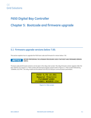 Page 139GEK-113000-AFF650 DIGITAL BAY CONTROLLER 5-1
F650 Digital Bay Controller
Chapter 5:  Bootcode and firmware upgrade
GE
Grid Solutions
BOOTCODE AND FIRMWARE UPGRADE
5.1  Firmware upgrade versions below 7.00.
This section explains how to upgrade the F650 boot code and firmware for version below 7.00. 
The boot code and firmware versions can be seen in the relay main screen: The relay firmware version appears after the 
text “F650“(5.70 in Figure 5-1: Main screen) with the boot program version (6.00 in...