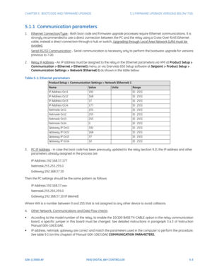 Page 141CHAPTER 5:  BOOTCODE AND FIRMWARE UPGRADE5.1 FIRMWARE UPGRADE VERSIONS BELOW 7.00.
GEK-113000-AFF650 DIGITAL BAY CONTROLLER 5-3
5.1.1  Communication parameters
1.Ethernet Connection/Type - Both boot code and f irmware upgrade processes require Ethernet communications. It is 
strongly recommended to use a direct connection between the PC and the relay using a Cross-Over RJ45 Ethernet 
cable, instead a direct connection through a hub or switch.
 Upgrading through Local Area Network (LAN) must be 
avoided....