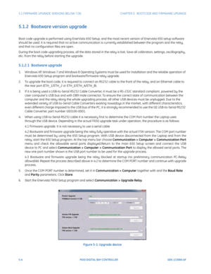 Page 1425-4F650 DIGITAL BAY CONTROLLER GEK-113000-AF
5.1 FIRMWARE UPGRADE VERSIONS BELOW 7.00. CHAPTER 5:  BOOTCODE AND FIRMWARE UPGRADE
5.1.2  Bootware version upgrade
Boot code upgrade is performed using En erVista 650 Setup, and the most recent version of Enervista 650 setup software 
should be used. It is required that no active communication is currently established between the program and the relay, 
and that no configuration files are open.
During the boot code upgrading process, all the data stored in...