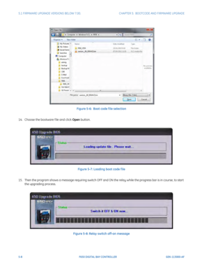 Page 1465-8F650 DIGITAL BAY CONTROLLER GEK-113000-AF
5.1 FIRMWARE UPGRADE VERSIONS BELOW 7.00. CHAPTER 5:  BOOTCODE AND FIRMWARE UPGRADE
 
Figure 5-6:  Boot code f ile selection
14. Choose the bootware f ile and click  Open butt
 on.
Figure 5-7: Loading boot code f ile
15. Then the program shows a message requiring switch OFF and ON the relay while the progress bar is in course, to start  t
 he upgrading process.
Figure 5-8: Relay switch off-on message 