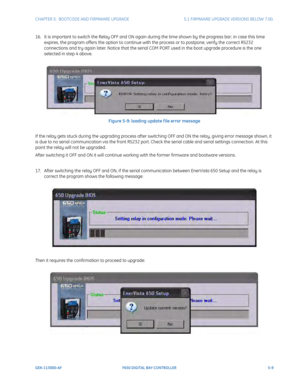 Page 147CHAPTER 5:  BOOTCODE AND FIRMWARE UPGRADE5.1 FIRMWARE UPGRADE VERSIONS BELOW 7.00.
GEK-113000-AFF650 DIGITAL BAY CONTROLLER 5-9
16. It is important to switch the Relay OFF and ON again during the time shown by the progress bar; in case this time 
expires, the program offers the option to continue wi th the process or to postpone, verify the correct RS232 
connections and try again later. Notice that the serial COM PORT used in the boot upgrade procedure is the one 
selected in step 4 above.
Figure 5-9:...