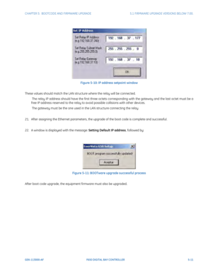 Page 149CHAPTER 5:  BOOTCODE AND FIRMWARE UPGRADE5.1 FIRMWARE UPGRADE VERSIONS BELOW 7.00.
GEK-113000-AFF650 DIGITAL BAY CONTROLLER 5-11
Figure 5-10: IP address setpoint window
These values should match the LAN structure where the relay will be connected.
 The relay IP address should have the first three octets corresponding with the gateway and the last octet must be a 
free IP address reserved to the relay to avoid possible collisions with other devices.
 The gateway must be the one used in the LAN structure...