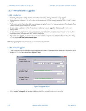 Page 1505-12F650 DIGITAL BAY CONTROLLER GEK-113000-AF
5.1 FIRMWARE UPGRADE VERSIONS BELOW 7.00. CHAPTER 5:  BOOTCODE AND FIRMWARE UPGRADE
5.1.3  Firmware version upgrade 
5.1.3.1  Introduction
1. Save relay settings and conf iguration to a f ile before proceeding, as they will be lost during upgrade.
2. Save calibration settings to a f ile for f irmware revisions  lower than 1.50, 
 before upgrading the F650 to a new f irmware 
version.
3. For f irmware revision higher than 1.50 when only upgrading the f irmware...