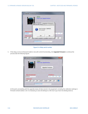 Page 1525-14F650 DIGITAL BAY CONTROLLER GEK-113000-AF
5.1 FIRMWARE UPGRADE VERSIONS BELOW 7.00. CHAPTER 5:  BOOTCODE AND FIRMWARE UPGRADE
Figure 5-4: Relay serial number
5. If the relay is not an enhanced model or one with control functionality, click  Upgrade
  Firmware to continue the 
process (see the following f igure).
At this point, proceeding with the upgrade erases all data  stored in the equipment, including the calibration settings in 
firmware versions below 1.50. It is necessary to save all settings...