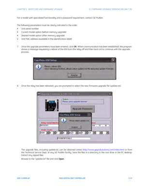 Page 155CHAPTER 5:  BOOTCODE AND FIRMWARE UPGRADE5.1 FIRMWARE UPGRADE VERSIONS BELOW 7.00.
GEK-113000-AFF650 DIGITAL BAY CONTROLLER 5-17
For a model with specialized functionality and a password requirement, contact GE Multilin.
The following parameters must be clearly indicated in the order:
• Unit serial number
• Current model option (befor
 e memory upgrade)
• Desired model option (after memory upgrade)
• Unit MAC address (available in the identif ication label)
7. Once the upgrade parameters have been...