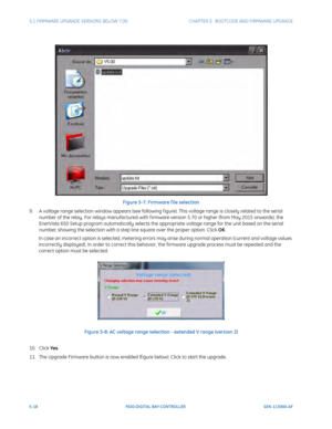 Page 1565-18F650 DIGITAL BAY CONTROLLER GEK-113000-AF
5.1 FIRMWARE UPGRADE VERSIONS BELOW 7.00. CHAPTER 5:  BOOTCODE AND FIRMWARE UPGRADE
Figure 5-7: Firmware f ile selection
9. A voltage range selection window appears (see following f igu r
 e). This voltage range is closely related to the serial 
number of the relay. For relays manufactured with f irmware version 5.70 or higher (from May 2015 onwards), the 
EnerVista 650 Setup program automatically selects the approp riate voltage range for the unit based on...