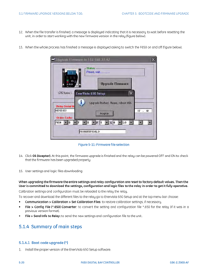 Page 1585-20F650 DIGITAL BAY CONTROLLER GEK-113000-AF
5.1 FIRMWARE UPGRADE VERSIONS BELOW 7.00. CHAPTER 5:  BOOTCODE AND FIRMWARE UPGRADE
12. When the f ile transfer is f inished, a message is displayed indicating that it is necessary to wait before resetting the 
unit , in order to start working with the new f irmware version in the relay (f igure below). 
13. When the whole process has f inished a message is displa yed a
 sking to switch the F650 on and off (f igure below).
Figure 5-11: Firmware f ile...