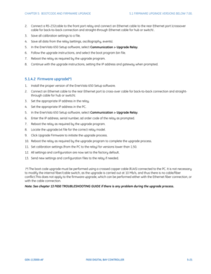 Page 159CHAPTER 5:  BOOTCODE AND FIRMWARE UPGRADE5.1 FIRMWARE UPGRADE VERSIONS BELOW 7.00.
GEK-113000-AFF650 DIGITAL BAY CONTROLLER 5-21
2. Connect a RS-232cable to the front port relay and connect an Ethernet cable to the rear Ethernet port (crossover 
cable for back-to-back connection and straight-through Ethernet cable for hub or switch) .
3. Save all calibration settings to a f ile.
4. Save all data from the relay (settings, oscillography, events).
5. In the EnerVista 650 Setup software, select  C...