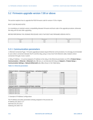 Page 1605-22F650 DIGITAL BAY CONTROLLER GEK-113000-AF
5.2 FIRMWARE UPGRADE VERSION 7.00 OR ABOVE CHAPTER 5:  BOOTCODE  AND FIRMWARE UPGRADE
5.2  Firmware upgrade version 7.00 or above
This section explains how to upgrade the F650 firmware code for version V7.00 or higher.
BOOT CODE RELEASE NOTES
It is mandatory to maintain version compatibility between fi rmware and boot code in the upgrade procedure, otherwise 
the relay will not start after upgrading.
BEFORE PERFORMING THE UPGRADE PROCEDURE CHECK THAT BOOT AND...