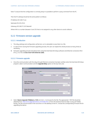 Page 161CHAPTER 5:  BOOTCODE AND FIRMWARE UPGRADE5.2 FIRMWARE UPGRADE VERSION 7.00 OR ABOVE
GEK-113000-AFF650 DIGITAL BAY CONTROLLER 5-23
Note: To assure that the configuration is correctly setup it is possible to perform a ping command from the PC. 
Then the PC settings should be the same pattern as follows:
IP Address:192.168.37.xxx
Netmask:255.255.255.0
Gateway:192.168.37.10 (if desired)
Where XXX is a number between 0 and 255 that is not assigned to any other device to avoid collisions. 
5.2.2  Firmware...