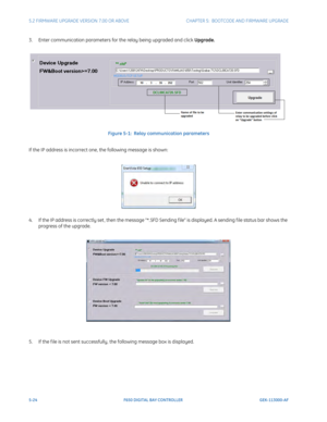 Page 1625-24F650 DIGITAL BAY CONTROLLER GEK-113000-AF
5.2 FIRMWARE UPGRADE VERSION 7.00 OR ABOVE CHAPTER 5:  BOOTCODE  AND FIRMWARE UPGRADE
3. Enter communication parameters for the relay being upgraded and click  Upgrade.
Figure 5-1:  Relay communication parameters
If the IP address is incorrect one, the following message is shown:
4. If the IP address is correctly set , then the message *.SFD  Sending f ile is displayed. A sending f ile status bar shows the 
progress of the upgrade.
5. If the f ile is not sent...