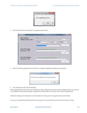 Page 163CHAPTER 5:  BOOTCODE AND FIRMWARE UPGRADE5.2 FIRMWARE UPGRADE VERSION 7.00 OR ABOVE
GEK-113000-AFF650 DIGITAL BAY CONTROLLER 5-25
6. After sending the f ile successfully, the upgrade process starts:
7. When the flashing upgrade process f inishes, a message is displayed requesting a relay reboot .
8. User settings and logic f iles downloading
When upgrading the firmware the entire settings and relay configuration are reset to factory default values. Then the User 
is committed to download the settings,...