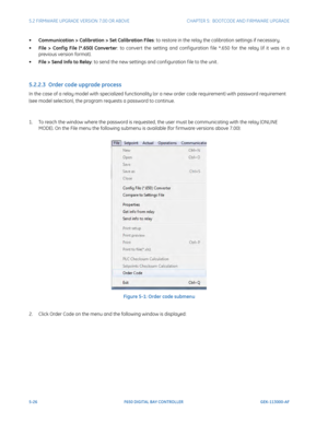 Page 1645-26F650 DIGITAL BAY CONTROLLER GEK-113000-AF
5.2 FIRMWARE UPGRADE VERSION 7.00 OR ABOVE CHAPTER 5:  BOOTCODE  AND FIRMWARE UPGRADE
•Communication > Calibratio n > Set Calibration Files: to restore in the relay the calibration settings if necessary.
• Fi
le > Conf ig File (*.650) Converter : to convert the setting and conf iguration f ile *.650 for the relay (if it was in a 
previous version format).
• Fil
e > Send Info to Relay : to send the new settings and conf iguration f ile to the unit .
5.2.2.3...